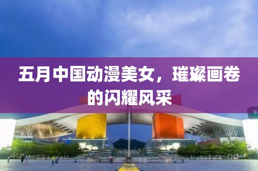 五月中国动漫美女，璀璨画卷的闪耀风采