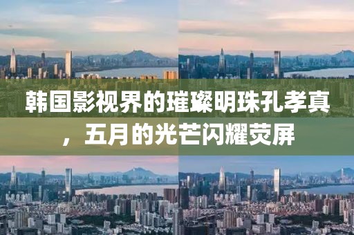 韩国影视界的璀璨明珠孔孝真，五月的光芒闪耀荧屏
