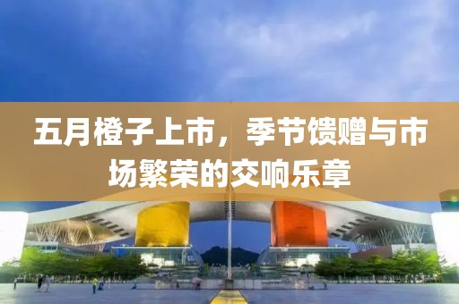 五月橙子上市，季节馈赠与市场繁荣的交响乐章