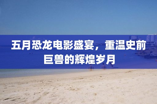 五月恐龙电影盛宴，重温史前巨兽的辉煌岁月