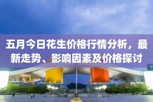 五月今日花生价格行情分析，最新走势、影响因素及价格探讨