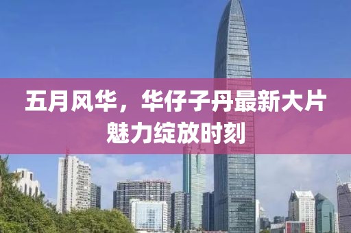 五月风华，华仔子丹最新大片魅力绽放时刻