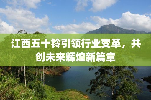 江西五十铃引领行业变革，共创未来辉煌新篇章