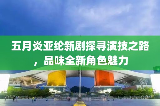 五月炎亚纶新剧探寻演技之路，品味全新角色魅力