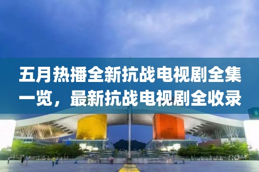 五月热播全新抗战电视剧全集一览，最新抗战电视剧全收录