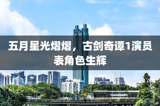 五月星光熠熠，古剑奇谭1演员表角色生辉