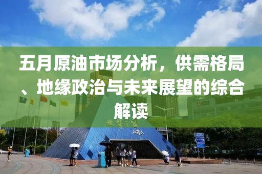 五月原油市场分析，供需格局、地缘政治与未来展望的综合解读