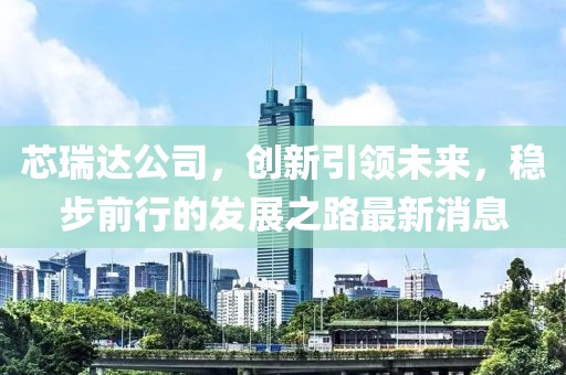 芯瑞达公司，创新引领未来，稳步前行的发展之路最新消息