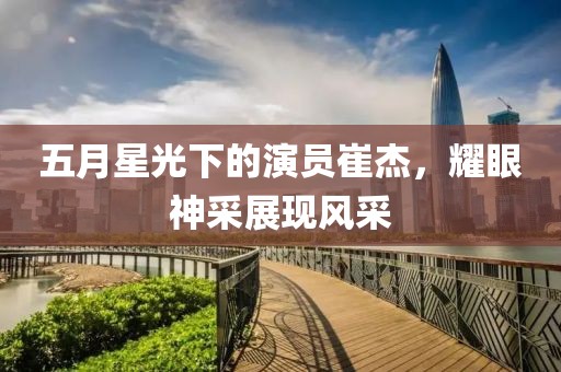 五月星光下的演员崔杰，耀眼神采展现风采