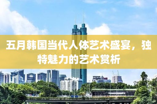 五月韩国当代人体艺术盛宴，独特魅力的艺术赏析