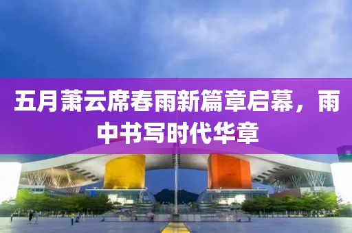 五月萧云席春雨新篇章启幕，雨中书写时代华章