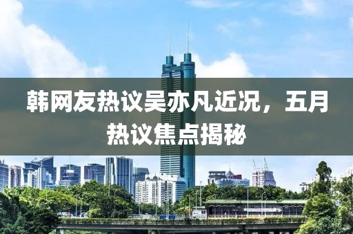 韩网友热议吴亦凡近况，五月热议焦点揭秘