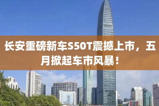长安重磅新车S50T震撼上市，五月掀起车市风暴！