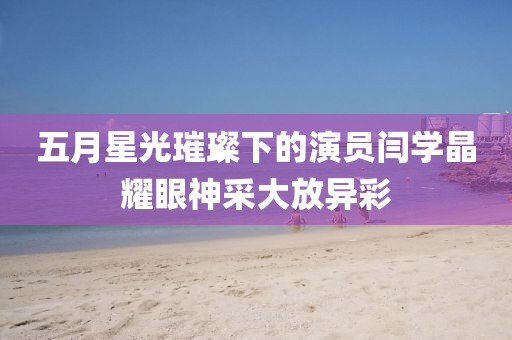 五月星光璀璨下的演员闫学晶耀眼神采大放异彩
