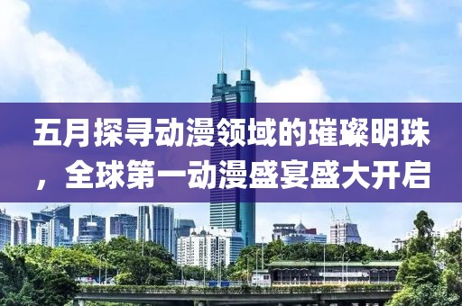 五月探寻动漫领域的璀璨明珠，全球第一动漫盛宴盛大开启
