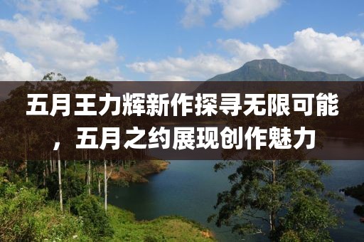 五月王力辉新作探寻无限可能，五月之约展现创作魅力