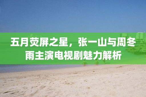 五月荧屏之星，张一山与周冬雨主演电视剧魅力解析