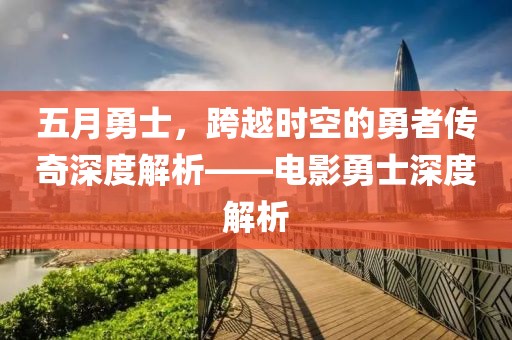 五月勇士，跨越时空的勇者传奇深度解析——电影勇士深度解析