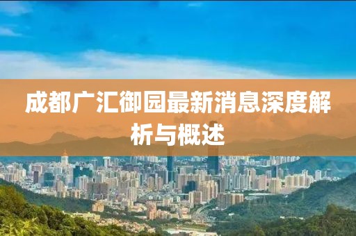 成都广汇御园最新消息深度解析与概述