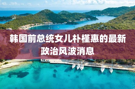 韩国前总统女儿朴槿惠的最新政治风波消息