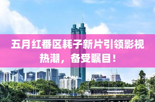五月红番区耗子新片引领影视热潮，备受瞩目！