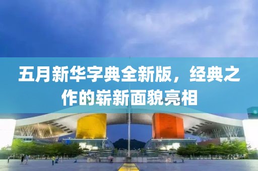 五月新华字典全新版，经典之作的崭新面貌亮相
