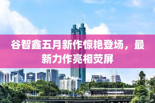 谷智鑫五月新作惊艳登场，最新力作亮相荧屏