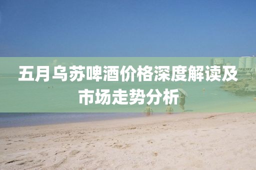 五月乌苏啤酒价格深度解读及市场走势分析