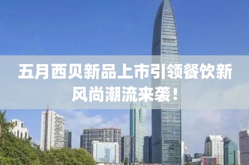 五月西贝新品上市引领餐饮新风尚潮流来袭！