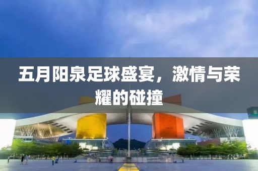五月阳泉足球盛宴，激情与荣耀的碰撞