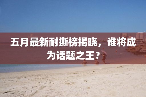 五月最新耐撕榜揭晓，谁将成为话题之王？