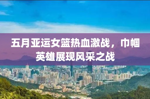 五月亚运女篮热血激战，巾帼英雄展现风采之战