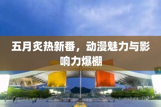 五月炙热新番，动漫魅力与影响力爆棚