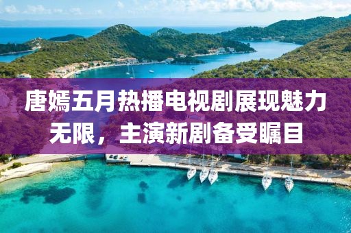 唐嫣五月热播电视剧展现魅力无限，主演新剧备受瞩目