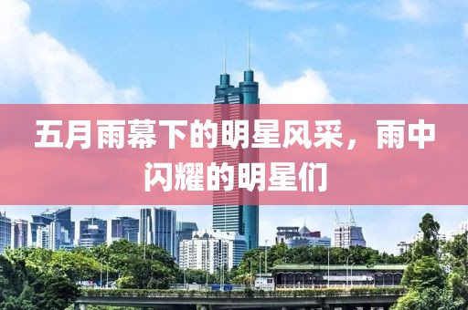 五月雨幕下的明星风采，雨中闪耀的明星们