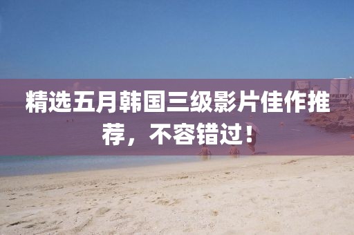 精选五月韩国三级影片佳作推荐，不容错过！