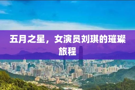 五月之星，女演员刘琪的璀璨旅程