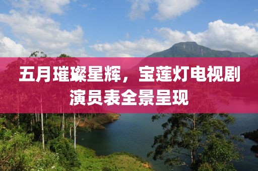 五月璀璨星辉，宝莲灯电视剧演员表全景呈现
