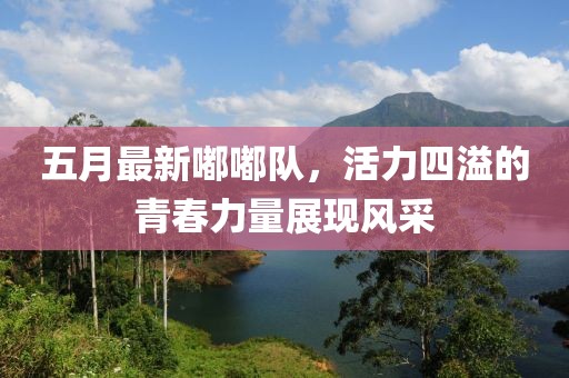 五月最新嘟嘟队，活力四溢的青春力量展现风采
