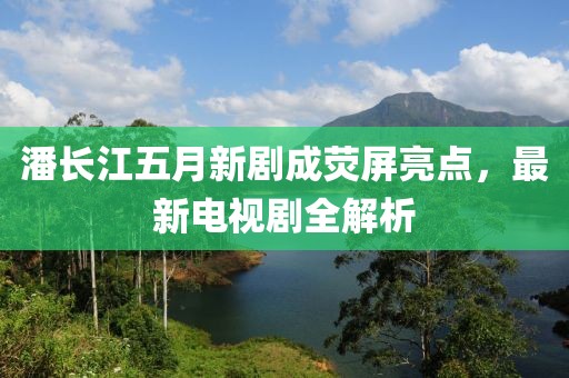 潘长江五月新剧成荧屏亮点，最新电视剧全解析