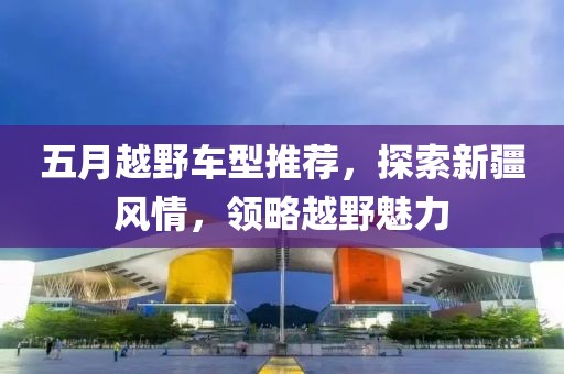 五月越野车型推荐，探索新疆风情，领略越野魅力