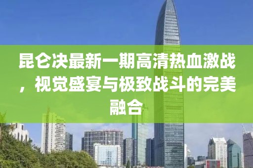 昆仑决最新一期高清热血激战，视觉盛宴与极致战斗的完美融合