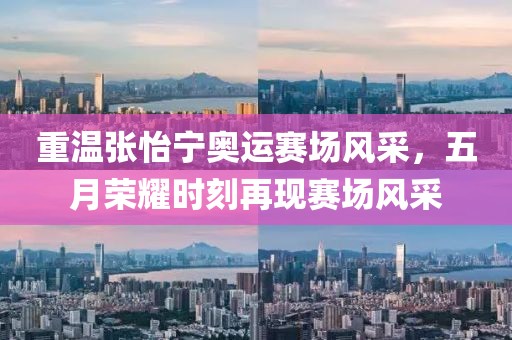 重温张怡宁奥运赛场风采，五月荣耀时刻再现赛场风采