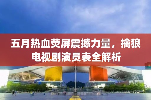 五月热血荧屏震撼力量，擒狼电视剧演员表全解析