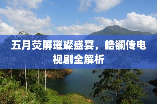 五月荧屏璀璨盛宴，皓镧传电视剧全解析