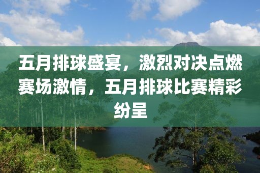 五月排球盛宴，激烈对决点燃赛场激情，五月排球比赛精彩纷呈