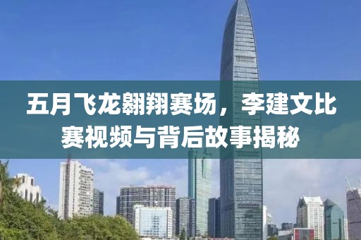 五月飞龙翱翔赛场，李建文比赛视频与背后故事揭秘