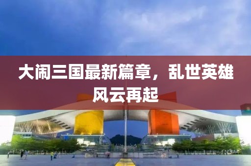 大闹三国最新篇章，乱世英雄风云再起