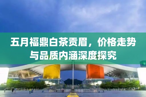 五月福鼎白茶贡眉，价格走势与品质内涵深度探究