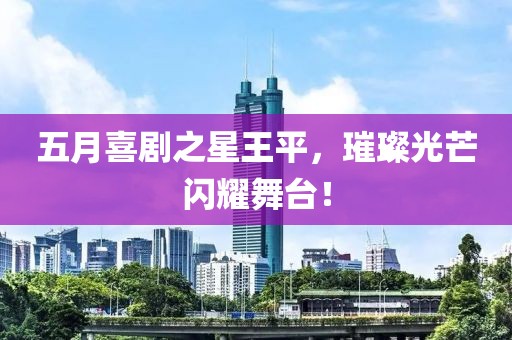 五月喜剧之星王平，璀璨光芒闪耀舞台！